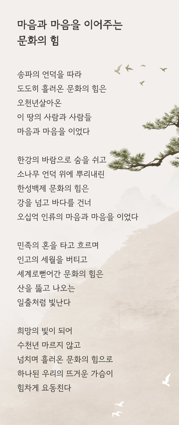 강을 넘고 바다를 건너는 문화의 힘 송파의 언덕 위 우뚝 선 한 그루 소나무, 한강의 바람이 새 땅에 숨을 불어 넣는다 이천년 전, 천명을 ㅂ다아 한성 백제의 새 역사로 열린 곳, 도도히 흘러온 문화의 힘은 강을 넘고 바다를 건너 힘차게 뻗었다 이 땅의 사람들, 이 땅의 문화는 수천년 마르지 않고 내일로 흐른다 한성백제 송파의 언덕에서 일출처럼 빛나는 문화는 만족의 혼을 따라 끝없이 흘러왔다 이제 저 젋은 바다를 건너 세계의 문화로 나간다 한성백제의 문화, 오늘의 K 컬쳐는 세계로 나가고 세계의 문화는 송파의 언덕으로 모인다 우리의 가슴이 다시 뛴다 인고의 세월을 버티고 더욱더 깊어진 문화의 힘 우리의 앞날을 밝히는 희망의 빛으로 요동친다