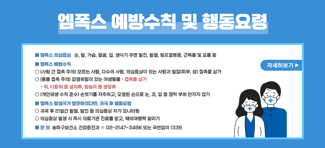 엠폭스 의심증상: 손,발,가슴,얼굴,입,생식기 주변 발진,발열,림프절병증,근육통 및 요통 등 
엠폭스 예방수칙:모르는 사람,다수의 사람,의심증상이 있는 사람과 밀접(피부,성) 접촉을 삼가
감염위험이 있는 야생동물* 접촉을 삼가
  * 쥐,다람쥐 등 설치류,원숭이 등 영장류
손씻기를 자주하고,오염된 손으로 눈,코,입 등 점막 부위 만지지 않기
엠폭스 발생국가 방문하셨다면,귀국 후 행동요령
-귀국 후 21일간 발열,발진 등 의심증상 자가 모니터링
-의심증상 발생 시 즉시 의료기관 진료를 받고,해외여행력 알리기
문의:송파구보건소 건강증진과 ☏02-2147-3496 또는 국번없이 1339