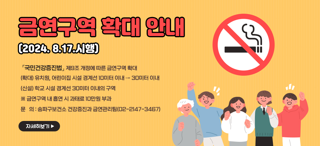 금연구역 확대 안내(2024. 8.17.시행)
「국민건강증진법」제9조 개정에 따른 금연구역 확대
   (확대) 유치원, 어린이집 시설 경계선 10미터 이내 → 30미터 이내
   (신설) 학교 시설 경계선 30미터 이내의 구역
    ※ 금연구역 내 흡연 시 과태료 10만원 부과
문의: 송파구보건소 건강증진과 금연관리팀(02-2147-3467)
자세히보기