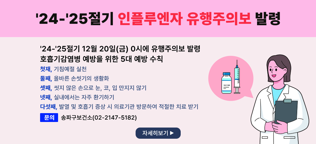 <＇24-＇25절기 인플루엔자 유행주의보 발령>
○ ＇24-＇25절기 12월 20일(금) 0시에 유행주의보 발령
○ 호흡기감염병 예방을 위한 5대 예방 수칙
   첫재, 기침예절 실천
   둘째, 올바른 손씻기의 생활화
   셋째, 씻지 않은 손으로 눈, 코, 입 만지지 않기
   넷째, 실내에서는 자주 환기하기
   다섯째, 발열 및 호흡기 증상 시 의료기관 방문하여 적절한 치료 받기 
   문의: 송파구보건소(02-2147-5182)
   자세히보기 -> 팝업연결