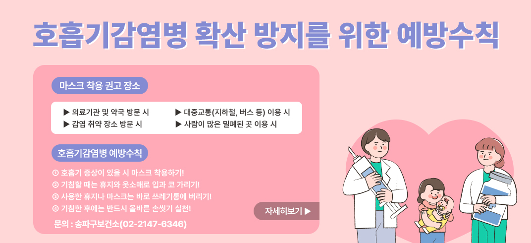 <호흡기감염병 확산 방지를 위한 예방수칙>
○ 마스크 착용 권고 장소 
  ▶ 의료기관 및 약국 방문 시      ▶ 대중교통(지하철, 버스 등) 이용 시
  ▶ 감염 취약 장소 방문 시          ▶ 사람이 많은 밀폐된 곳 이용 시
○ 호흡기감염병 예방수칙
 ① 호흡기 증상이 있을 시 마스크 착용하기!
 ② 기침할 때는 휴지와 옷소매로 입과 코 가리기!
 ③ 사용한 휴지나 마스크는 바로 쓰레기통에 버리기!
 ④ 기침한 후에는 반드시 올바른 손씻기 실천!
   문의: 송파구보건소(02-2147-6346)
   자세히보기 -> 팝업연결