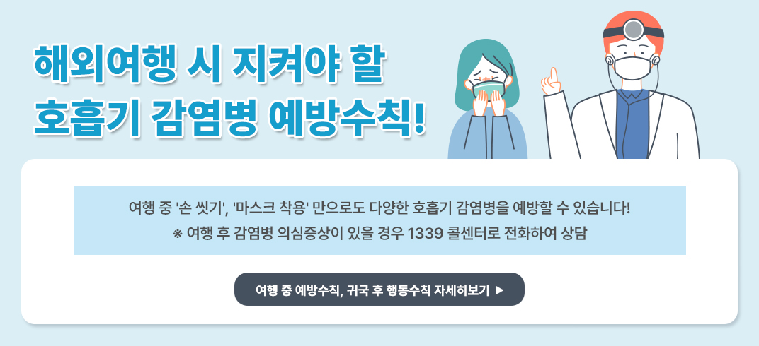 <해외여행 시 지켜야 할 호흡기 감염병 예방수칙!>

여행 중 ＇손 씻기＇, ＇마스크 착용＇ 만으로도 다양한 호흡기 감염병을 예방할 수 있습니다!
※ 여행 후 감염병 의심증상이 있을 경우 1339 콜센터로 전화하여 상담

여행 중 예방수칙, 귀국 후 행동수칙 자세히보기 -> 팝업연결