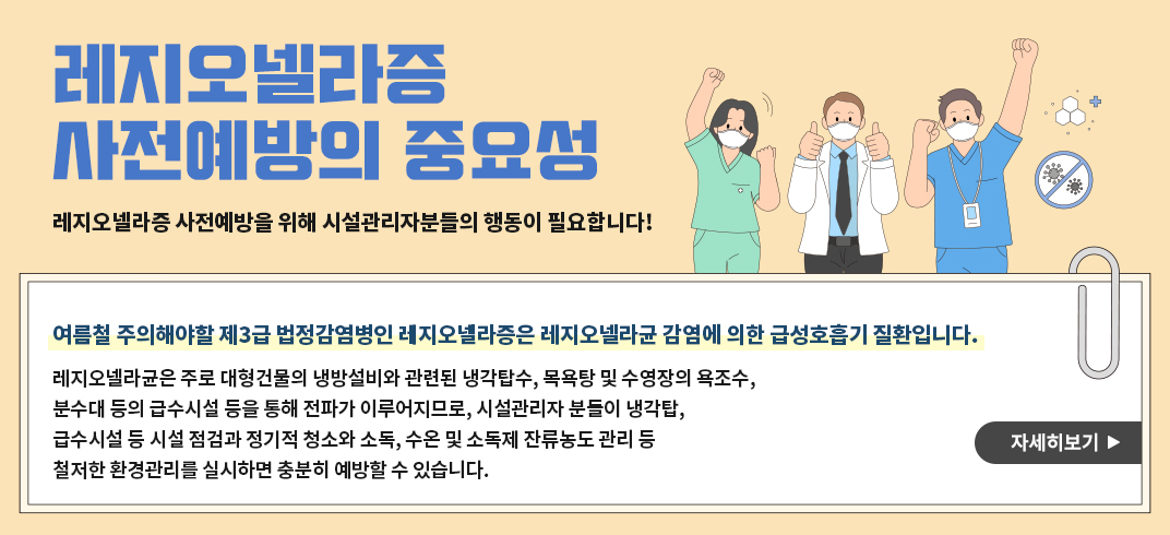 레지오넬라증 사전예방의 중요성
레지오넬라증 사전예방을 위해 시설관리자분들의 행동이 필요합니다! 
여름철 주의해야할 제3급 법정감염병인 레지오넬라증은 레지오넬라균 감염에 의한 급성호흡기 질환입니다. 
레지오넬라균은 주로 대형건물의 냉방설비와 관련된 냉각탑수, 목욕탕 및 수영장의 욕조수, 분수대 등의 급수시설 등을 통해 전파가 이루어지므로, 시설관리자 분들이 냉각탑, 급수시설 등 시설 점검과 정기적 청소와 소독, 수온 및 소독제 잔류농도 관리 등 철저한 환경관리를 실시하면 충분히 예방할 수 있습니다. 
자세히보기