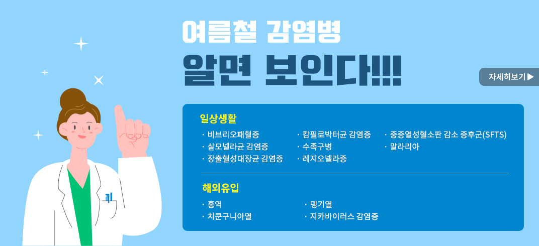 여름철 감염병 알면 보인다!!!
일상생활
·비브리오패혈증             ·수족구병
·살모넬라균 감염증          ·레지오넬라증
·장출혈성대장균 감염증      ·중증열성혈소판 감소 증후군(SFTS)
·캄필로박터균 감염증        ·말라리아
해외유입
·홍역                       ·뎅기열
·치쿤구니아열               ·지카바이러스 감염증 
자세히보기